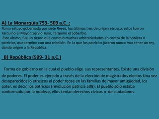 A) La Monarquía 753- 509 a.C. :
Roma estuvo gobernada por siete Reyes, los últimos tres de origen etrusco, estos fueron
Tarquino el Mayor, Servio Tulio, Tarquino el Soberbio.
Este ultimo, fue un tirano que cometió muchas arbitrariedades en contra de la nobleza o
patricios, que termino con una rebelión. En la que los patricios juraron nunca mas tener un rey,
dando origen a la República.
B) República (509- 31 a.C.)
Forma de gobierno en la cual el pueblo elige sus representantes. Existe una división
de poderes. El poder es ejercido a través de la elección de magistrados electos Una vez
desaparecidos lo etruscos el poder recae en las familias de mayor antigüedad, los
pater, es decir, los patricios (revolución patricia 509). El pueblo solo estaba
conformado por la nobleza, ellos tenían derechos cívicos o de ciudadanos.
 