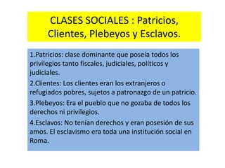 CLASES SOCIALES : Patricios,
Clientes, Plebeyos y Esclavos.
1.Patricios: clase dominante que poseía todos los
privilegios tanto fiscales, judiciales, políticos y
judiciales.
2.Clientes: Los clientes eran los extranjeros o
refugiados pobres, sujetos a patronazgo de un patricio.
3.Plebeyos: Era el pueblo que no gozaba de todos los
derechos ni privilegios.
4.Esclavos: No tenían derechos y eran posesión de sus
amos. El esclavismo era toda una institución social en
Roma.
 