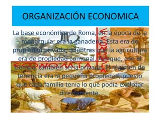 ORGANIZACIÓN ECONOMICA
La base económica de Roma, en la época de la
monarquía, era la ganadería. Esta era de
propiedad privada, mientras que la agricultura
era de propiedad comunal. Aunque, con el
tiempo, también sería privada. El régimen de
tenencia era la pequeña propiedad, puesto
que cada familia tenía lo que podía explotar
directamente.
 
