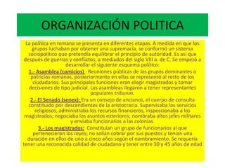 ORGANIZACIÓN POLITICA
La política en romana se presenta en diferentes etapas. A medida en que los
grupos luchaban por obtener una supremacía, se conformó un sistema
sociopolítico que pretendía equilibrar el principio de autoridad. Es así que
después de guerras y conflictos, a mediados del siglo VIII a. de C. Se empezó a
desarrollar el siguiente esquema político:
1.- Asamblea (comicios) : Reuniones públicas de los grupos dominantes o
patricios romanos, posteriormente en ellas se representó al resto de los
ciudadanos. Sus principales funciones eran elegir magistrados y tomar
decisiones de tipo judicial. Las asambleas llegaron a tener representantes
populares tribunos.
2.- El Senado (senex): Era un consejo de ancianos, el cuerpo de consulta
constituido por descendientes de la aristocracia. Supervisaba los servicios
religiosos, administraba los recursos financieros, inspeccionaba a los
magistrados; negociaba los asuntos exteriores; nombraba altos jefes militares
y enviaba funcionarios a las colonias.
3.- Los magistrados: Constituían un grupo de funcionarios al que
pertenecieron los reyes; no solían cobrar por sus puestos y tenían una
duración en ellos de uno a cinco años según el nombramiento. Se requería
tener una reconocida calidad de ciudadano y tener entre 30 y 45 años de edad
 