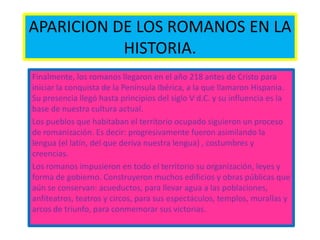 APARICION DE LOS ROMANOS EN LA
HISTORIA.
Finalmente, los romanos llegaron en el año 218 antes de Cristo para
iniciar la conquista de la Península Ibérica, a la que llamaron Hispania.
Su presencia llegó hasta principios del siglo V d.C. y su influencia es la
base de nuestra cultura actual.
Los pueblos que habitaban el territorio ocupado siguieron un proceso
de romanización. Es decir: progresivamente fueron asimilando la
lengua (el latín, del que deriva nuestra lengua) , costumbres y
creencias.
Los romanos impusieron en todo el territorio su organización, leyes y
forma de gobierno. Construyeron muchos edificios y obras públicas que
aún se conservan: acueductos, para llevar agua a las poblaciones,
anfiteatros, teatros y circos, para sus espectáculos, templos, murallas y
arcos de triunfo, para conmemorar sus victorias.
 