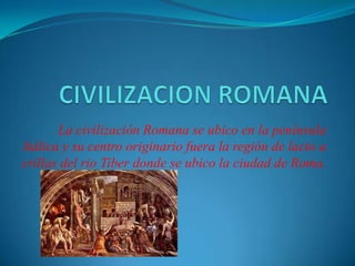 La civilización Romana se ubico en la península
Itálica y su centro originario fuera la región de lacio a
crillas del rio Tiber donde se ubico la ciudad de Roma.
 