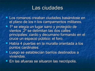 Las ciudadesLas ciudades
 Los romanos creaban ciudades basándose enLos romanos creaban ciudades basándose en
el plano de los n los campamentos militares.el plano de los n los campamentos militares.
 1º se elegía un lugar sano y protegido de1º se elegía un lugar sano y protegido de
vientos .2º se delimitan las dos callesvientos .2º se delimitan las dos calles
principales: cardo y decumano formando en elprincipales: cardo y decumano formando en el
cruce un espacio público: el foro.cruce un espacio público: el foro.
 Había 4 puertas en la muralla orientada a losHabía 4 puertas en la muralla orientada a los
puntos cardinales.puntos cardinales.
 Luego se establecían barrios destinados aLuego se establecían barrios destinados a
viviendas.viviendas.
 En las afueras se situaron las necrópolis.En las afueras se situaron las necrópolis.
 