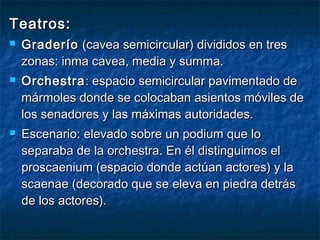 Teatros:Teatros:
 GraderíoGraderío (cavea semicircular) divididos en tres(cavea semicircular) divididos en tres
zonas: inma cavea, media y summa.zonas: inma cavea, media y summa.
 OrchestraOrchestra: espacio semicircular pavimentado de: espacio semicircular pavimentado de
mármoles donde se colocaban asientos móviles demármoles donde se colocaban asientos móviles de
los senadores y las máximas autoridades.los senadores y las máximas autoridades.
 Escenario: elevado sobre un podium que loEscenario: elevado sobre un podium que lo
separaba de la orchestra. En él distinguimos elseparaba de la orchestra. En él distinguimos el
proscaenium (espacio donde actúan actores) y laproscaenium (espacio donde actúan actores) y la
scaenae (decorado que se eleva en piedra detrásscaenae (decorado que se eleva en piedra detrás
de los actores).de los actores).
 