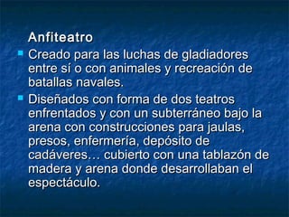 AnfiteatroAnfiteatro
 Creado para las luchas de gladiadoresCreado para las luchas de gladiadores
entre sí o con animales y recreación deentre sí o con animales y recreación de
batallas navales.batallas navales.
 Diseñados con forma de dos teatrosDiseñados con forma de dos teatros
enfrentados y con un subterráneo bajo laenfrentados y con un subterráneo bajo la
arena con construcciones para jaulas,arena con construcciones para jaulas,
presos, enfermería, depósito depresos, enfermería, depósito de
cadáveres… cubierto con una tablazón decadáveres… cubierto con una tablazón de
madera y arena donde desarrollaban elmadera y arena donde desarrollaban el
espectáculo.espectáculo.
 