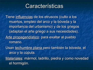 TieneTiene influenciasinfluencias de los etruscos (culto a losde los etruscos (culto a los
muertos, empleo del arco y la bóveda y lamuertos, empleo del arco y la bóveda y la
importancia del urbanismo) y de los griegosimportancia del urbanismo) y de los griegos
(adaptan el arte griego a sus necesidades).(adaptan el arte griego a sus necesidades).
Arte propagandísticoArte propagandístico: para exaltar al pueblo: para exaltar al pueblo
romano.romano.
UsanUsan techumbre planatechumbre plana pero también la bóveda, elpero también la bóveda, el
arco y la cúpula.arco y la cúpula.
MaterialesMateriales: mármol, ladrillo, piedra y como novedad: mármol, ladrillo, piedra y como novedad
el hormigón.el hormigón.
CaracterísticasCaracterísticas
 