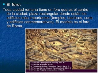  El foro:El foro:
Toda ciudad romana tiene un foro que es el centroToda ciudad romana tiene un foro que es el centro
de la ciudad, plaza rectangular donde están losde la ciudad, plaza rectangular donde están los
edificios más importantes (templos, basílicas, curiaedificios más importantes (templos, basílicas, curia
y edificios conmemorativos). El modelo es el foroy edificios conmemorativos). El modelo es el foro
de Roma.de Roma.
 
