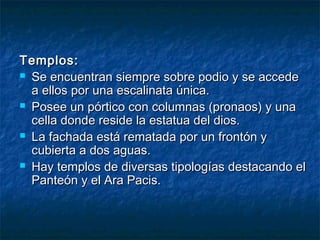 Templos:Templos:
 Se encuentran siempre sobre podio y se accedeSe encuentran siempre sobre podio y se accede
a ellos por una escalinata única.a ellos por una escalinata única.
 Posee un pórtico con columnas (pronaos) y unaPosee un pórtico con columnas (pronaos) y una
cella donde reside la estatua del dios.cella donde reside la estatua del dios.
 La fachada está rematada por un frontón yLa fachada está rematada por un frontón y
cubierta a dos aguas.cubierta a dos aguas.
 Hay templos de diversas tipologías destacando elHay templos de diversas tipologías destacando el
Panteón y el Ara Pacis.Panteón y el Ara Pacis.
 