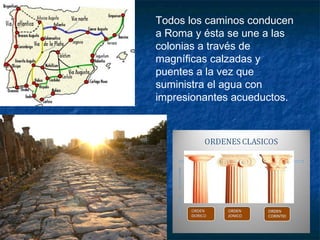 Todos los caminos conducen
a Roma y ésta se une a las
colonias a través de
magníficas calzadas y
puentes a la vez que
suministra el agua con
impresionantes acueductos.
 