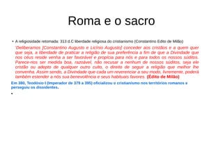Roma e o sacro
● A religiosidade retomada: 313 d.C liberdade religiosa do cristianismo (Constantino Edito de Milão)
'Deliberamos [Constantino Augusto e Licínio Augusto] conceder aos cristãos e a quem quer
que seja, a liberdade de praticar a religião de sua preferência a fim de que a Divindade que
nos céus reside venha a ser favorável e propícia para nós e para todos os nossos súditos.
Parece-nos ser medida boa, razoável, não recusar a nenhum de nossos súditos, seja ele
cristão ou adepto de qualquer outro culto, o direito de seguir a religião que melhor lhe
convenha. Assim sendo, a Divindade que cada um reverenciar a seu modo, livremente, poderá
também estender a nós sua benevolência e seus habituais favores. (Édito de Milão)
Em 380, Teodósio I (Imperador de 379 a 395) oficializou o cristianismo nos territórios romanos e
perseguiu os dissidentes.
●
 
