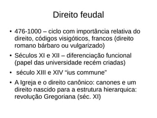 Direito feudal
● 476-1000 – ciclo com importância relativa do
direito, códigos visigóticos, francos (direito
romano bárbaro ou vulgarizado)
● Séculos XI e XII – diferenciação funcional
(papel das universidade recém criadas)
● século XIII e XIV “ius commune”
● A Igreja e o direito canônico: canones e um
direito nascido para a estrutura hierarquica:
revolução Gregoriana (séc. XI)
 