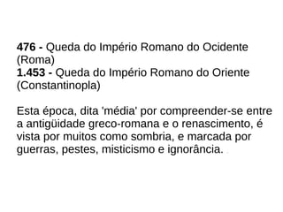 476 - Queda do Império Romano do Ocidente
(Roma)
1.453 - Queda do Império Romano do Oriente
(Constantinopla)
Esta época, dita 'média' por compreender-se entre
a antigüidade greco-romana e o renascimento, é
vista por muitos como sombria, e marcada por
guerras, pestes, misticismo e ignorância. .
 