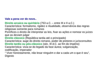 Vale a pena ver de novo..
Direito arcaico ou quiritário (753 a.C. – entre III e II a.C.)
Característica: formalismo, rigidez e ritualidade, observância das regras
religiosas somente para romanos
Pontífices o direito de interpretar as leis, fixar as ações e nomear os juízes
que as deviam julgar
Direito clássico (República tardia até o principado)
Característica: auge do direito romano, poder de pretores e jurisconsultos
Direito tardio ou pós-clássico (séc. III d.C. ao fim do Império)
Característica: vivia-se do legado da fase áurea; vulgarização,
codificação, imperador
“ Viver honestamente, não lesar ninguém e dar a cada um o que é seu”,
Digesto
 