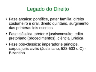 Legado do Direito
● Fase arcaica: pontífice, pater família, direito
costumeiro e oral, direito quiritário, surgimento
das primeras leis escritas
● Fase clássica: pretor e jusrisconsulto, edito
pretoriano (procedimentos), ciência jurídica
● Fase pós-classica: imperador e princípe,
corpus juris civilis (Justiniano, 528-533 d.C) -
Bizantino
 