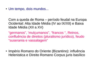 ● Um tempo, dois mundos...
Com a queda de Roma – período feudal na Europa
Ocidental: Alta Idade Média (IV ao IX/XII) e Baixa
Idade Média (XII a XV)
“germanos”, 'mulçumanos”, “francos “, Reinos,
confluência de direitos (pluralismo jurídico), feudo
“suserania e vassalagem”
● Império Romano do Oriente (Bizantino): influência
Helenistica e Direito Romano Corpus juris basílico
 