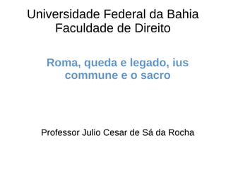 Universidade Federal da Bahia
Faculdade de Direito
Roma, queda e legado, ius
commune e o sacro
Professor Julio Cesar de Sá da Rocha
 