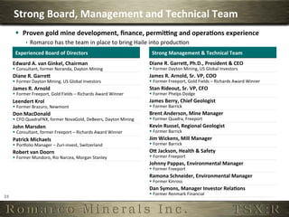 Strong	
  Board,	
  Management	
  and	
  Technical	
  Team	
  
          §  Proven	
  gold	
  mine	
  development,	
  ﬁnance,	
  permiung	
  and	
  opera,ons	
  experience	
  
                  ê  Romarco	
  has	
  the	
  team	
  in	
  place	
  to	
  bring	
  Haile	
  into	
  produc6on	
  
          Experienced	
  Board	
  of	
  Directors	
                                           Strong	
  Management	
  &	
  Technical	
  Team	
  
         Edward	
  A.	
  van	
  Ginkel,	
  Chairman	
                                        Diane	
  R.	
  Garrei,	
  Ph.D.,	
  President	
  &	
  CEO	
  
         §  Consultant,	
  former	
  Noranda,	
  Dayton	
  Mining	
                         §  Former	
  Dayton	
  Mining,	
  US	
  Global	
  Investors	
  
         Diane	
  R.	
  Garrei	
                                                             James	
  R.	
  Arnold,	
  Sr.	
  VP,	
  COO	
  
         §  Former	
  Dayton	
  Mining,	
  US	
  Global	
  Investors	
                      §  Former	
  Freeport,	
  Gold	
  Fields	
  –	
  Richards	
  Award	
  Winner	
  
         James	
  R.	
  Arnold	
                                                             Stan	
  Rideout,	
  Sr.	
  VP,	
  CFO	
  
         §  Former	
  Freeport,	
  Gold	
  Fields	
  –	
  Richards	
  Award	
  Winner	
     §  Former	
  Phelps	
  Dodge	
  
         Leendert	
  Krol	
                                                                  James	
  Berry,	
  Chief	
  Geologist	
  
         §  Former	
  Brazuro,	
  Newmont	
                                                 §  Former	
  Barrick	
  
         Don	
  MacDonald	
                                                                  Brent	
  Anderson,	
  Mine	
  Manager	
  
         §  CFO	
  QuadraFNX,	
  former	
  NovaGold,	
  DeBeers,	
  Dayton	
  Mining	
      §  Former	
  Quadra,	
  Freeport	
  
         John	
  Marsden	
                                                                   Kevin	
  Russel,	
  Regional	
  Geologist	
  
         §  Consultant,	
  former	
  Freeport	
  –	
  Richards	
  Award	
  Winner	
         §  Former	
  Barrick	
  
         Patrick	
  Michaels	
                                                               Jim	
  Wickens,	
  Mill	
  Manager	
  
         §  Porpolio	
  Manager	
  –	
  Zuri-­‐invest,	
  Switzerland	
                     §  Former	
  Barrick	
  
         Robert	
  van	
  Doorn	
                                                            Oi	
  Jackson,	
  Health	
  &	
  Safety	
  
         §  Former	
  Mundoro,	
  Rio	
  Narcea,	
  Morgan	
  Stanley	
                     §  Former	
  Freeport	
  
                                                                                             Johnny	
  Pappas,	
  Environmental	
  Manager	
  
                                                                                             §  Former	
  Freeport	
  
                                                                                             Ramona	
  Schneider,	
  Environmental	
  Manager	
  
                                                                                             §  Former	
  Kinross	
  
                                                                                             Dan	
  Symons,	
  Manager	
  Investor	
  Rela,ons	
  
                                                                                             §  Former	
  Renmark	
  Financial	
  
24	
  
 