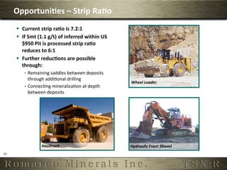 Opportuni,es	
  –	
  Strip	
  Ra,o	
  
          §  Current	
  strip	
  ra,o	
  is	
  7.2:1	
  
          §  If	
  5mt	
  (1.1	
  g/t)	
  of	
  inferred	
  within	
  US
              $950	
  Pit	
  is	
  processed	
  strip	
  ra,o	
  
              reduces	
  to	
  6:1	
  
          §  Further	
  reduc,ons	
  are	
  possible	
  
              through:	
  
               ê  Remaining	
  saddles	
  between	
  deposits	
  
                   through	
  addi6onal	
  drilling	
  
                                                                            Wheel	
  Loader	
  
               ê  Connec6ng	
  mineraliza6on	
  at	
  depth	
  
                   between	
  deposits	
  




                           Haultruck	
                                      Hydraulic	
  Front	
  Shovel	
  	
  
30	
  
 
