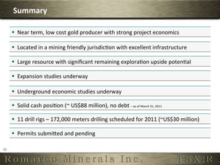 Summary	
  

         §  Near	
  term,	
  low	
  cost	
  gold	
  producer	
  with	
  strong	
  project	
  economics	
  

         §  Located	
  in	
  a	
  mining	
  friendly	
  jurisdic6on	
  with	
  excellent	
  infrastructure	
  

         §  Large	
  resource	
  with	
  signiﬁcant	
  remaining	
  explora6on	
  upside	
  poten6al	
  

         §  Expansion	
  studies	
  underway	
  

         §  Underground	
  economic	
  studies	
  underway	
  

         §  Solid	
  cash	
  posi6on	
  (~	
  US$88	
  million),	
  no	
  debt	
  –	
  as	
  of	
  March	
  31,	
  2011
                                                                                                                       	
  




         §  11	
  drill	
  rigs	
  –	
  172,000	
  meters	
  drilling	
  scheduled	
  for	
  2011	
  (~US$30	
  million)	
  

         §  Permits	
  submiTed	
  and	
  pending	
  

32	
  
 