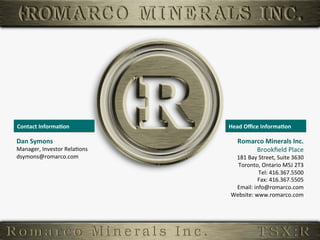 Contact	
  Informa,on	
                Head	
  Oﬃce	
  Informa,on	
  

         Dan	
  Symons	
                            Romarco	
  Minerals	
  Inc.
                                                                              	
  
         Manager,	
  Investor	
  Rela6ons	
              Brookﬁeld	
  Place   	
  
         dsymons@romarco.com	
                   181	
  Bay	
  Street,	
  Suite	
  3630	
  
                                                  Toronto,	
  Ontario	
  M5J	
  2T3    	
  
                                                              Tel:	
  416.367.5500     	
  
                                                             Fax:	
  416.367.5505      	
  
                                                 Email:	
  info@romarco.com            	
  
                                                Website:	
  www.romarco.com	
  


33	
  
 