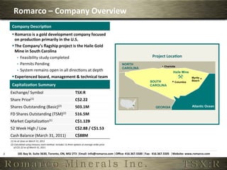 Romarco	
  –	
  Company	
  Overview	
  
         Company	
  Descrip,on	
  
         § Romarco	
  is	
  a	
  gold	
  development	
  company	
  focused	
  
            on	
  produc,on	
  primarily	
  in	
  the	
  U.S.	
  
         § The	
  Company’s	
  ﬂagship	
  project	
  is	
  the	
  Haile	
  Gold	
  
            Mine	
  in	
  South	
  Carolina	
  
             ê  Feasibility	
  study	
  completed	
                                                                                                     Project	
  Loca,on	
  
             ê  Permits	
  Pending	
                                                                                                        NORTH
                                                                                                                                                                    Charlotte
                                                                                                                                             CAROLINA
             ê  System	
  remains	
  open	
  in	
  all	
  direc6ons	
  at	
  depth	
                                                                                        Haile Mine
         § Experienced	
  board,	
  management	
  &	
  technical	
  team	
                                                                                                                    Myrtle
                                                                                                                                                        SOUTH                                  Beach
                                                                                                                                                                              Columbia
         Capitaliza,on	
  Summary	
                                                                                                                     CAROLINA

        Exchange/	
  Symbol	
                                                                   TSX:R	
  
        Share	
  Price(1)	
                                                                     C$2.22	
  
        Shares	
  Outstanding	
  (Basic)(2)	
                                                   503.1M	
                                                   GEORGIA                              Atlantic Ocean

        FD	
  Shares	
  Outstanding	
  (TSM)(2)	
                                               516.5M	
  
        Market	
  Capitaliza6on(1)	
                                                            C$1.12B	
  
        52	
  Week	
  High	
  /	
  Low	
                                                        C$2.88	
  /	
  C$1.53	
  
        Cash	
  Balance	
  (March	
  31,	
  2011)	
                                             C$88M	
  
        (1)	
  As	
  at	
  close	
  on	
  March	
  31,	
  2011	
  
        (2)	
  Calculated	
  using	
  treasury	
  stock	
  method.	
  Includes	
  13.4mm	
  opAons	
  at	
  average	
  strike	
  price	
  
           of	
  C$1.22	
  as	
  of	
  March	
  31,	
  2011	
  

4	
              181	
  Bay	
  St.	
  Suite	
  3630,	
  Toronto,	
  ON,	
  M5J	
  2T3	
  │Email:	
  info@romarco.com	
  │Oﬃce:	
  416.367.5500	
  │Fax:	
  	
  416.367.5505	
  	
  │Website:	
  www.romarco.com	
  
 