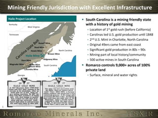 Mining	
  Friendly	
  Jurisdic,on	
  with	
  Excellent	
  Infrastructure	
  
        Haile	
  Project	
  Loca,on	
                                                                           §  South	
  Carolina	
  is	
  a	
  mining	
  friendly	
  state	
  
        Kentucky	
                                                                                                  with	
  a	
  history	
  of	
  gold	
  mining	
  
                                       West	
  Virginia	
  
                                                                                                                     ê  Loca6on	
  of	
  1st	
  gold	
  rush	
  (before	
  California)	
  
        Tennessee	
                                                                                                  ê  Carolinas	
  led	
  U.S.	
  gold	
  produc6on	
  un6l	
  1848	
  
                                                                                                                     ê  2nd	
  U.S.	
  Mint	
  in	
  CharloTe,	
  North	
  Carolina	
  
                                                        Russell	
  Mine	
  
                                                                                                                     ê  Original	
  49ers	
  came	
  from	
  east	
  coast	
  
                                                 Reed	
  Mine	
  
                                            Howie	
  Mine	
                             North	
  Carolina	
          ê  Signiﬁcant	
  gold	
  produc6on	
  in	
  80s	
  –	
  90s	
  
                                     Haile	
  Mine	
  
                                                                      Brewer	
  Mine	
  
                                                                                                                     ê  Mining	
  part	
  of	
  local	
  history/community	
  
                            Dorn	
  Mine	
                      Ridgeway	
  Mine	
                                   ê  500	
  ac6ve	
  mines	
  in	
  South	
  Carolina	
  
         Magruder	
  Mine	
          Bante	
  Mine	
  
                                    Tathom	
  Mine	
  
                                                                South	
  Carolina	
                             §  Romarco	
  controls	
  9,000+	
  acres	
  of	
  100%	
  
                                Columbia	
  Mine	
                                                                  private	
  land	
  
                       Georgia	
                                                                                     ê  Surface,	
  mineral	
  and	
  water	
  rights	
  




5	
  
 