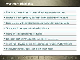 Investment	
  Highlights	
  

        §  Near	
  term,	
  low	
  cost	
  gold	
  producer	
  with	
  strong	
  project	
  economics	
  

        §  Located	
  in	
  a	
  mining	
  friendly	
  jurisdic6on	
  with	
  excellent	
  infrastructure	
  

        §  Large	
  resource	
  with	
  signiﬁcant	
  remaining	
  explora6on	
  upside	
  poten6al	
  

        §  Strong	
  board,	
  management	
  and	
  technical	
  team	
  

        §  Clear	
  plan	
  to	
  bring	
  Haile	
  into	
  produc6on	
  

        §  Solid	
  cash	
  posi6on	
  (~US$88	
  million),	
  no	
  debt	
  –	
  as	
  of	
  March	
  31,	
  2011
                                                                                                                  	
  




        §  11	
  drill	
  rigs	
  -­‐	
  172,000	
  meters	
  drilling	
  scheduled	
  for	
  2011	
  (~US$30	
  million)	
  

        §  Haile	
  system	
  remains	
  open	
  in	
  all	
  direc6ons	
  at	
  depth	
  

6	
  
 