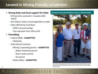 Located	
  in	
  Mining	
  Friendly	
  Jurisdic,on	
  
         §  Strong	
  State	
  and	
  local	
  support	
  for	
  Haile	
                 Strong	
  Community	
  Rela,ons	
  (July	
  4,	
  2010	
  Parade)	
  
              ê  Drill	
  permits	
  received	
  in	
  <2	
  weeks	
  (650	
  
                  holes)	
  
              ê  No	
  Federal,	
  State	
  or	
  local	
  opposi6on	
  to	
  date	
  
              ê  State	
  oﬀered	
  tax	
  incen6ves	
  
                   • $3M	
  in	
  annual	
  savings	
  
                   • Tax	
  reduc6on	
  from	
  10%	
  to	
  4%	
  
         §  Permiung	
  
              ê  Federal	
  (404)	
  -­‐	
  SUBMITTED	
  
                   • Wetlands	
  
              ê  State	
  (South	
  Carolina)	
  	
  
                   • Mining	
  /	
  opera6ng	
  permit	
  –	
  SUBMITTED	
  
                      - Water	
  treatment	
  permit	
  
                      - Storm	
  water	
  permit	
  
                      - Air	
  permit	
  
                   • Water	
  (401)	
  –	
  SUBMITTED	
  
                                                                                            From	
  leU	
  to	
  right:	
  Diane	
  GarreX	
  (CEO,	
  Romarco),	
  John	
  SpraX	
  (South	
  Carolina	
  
                                                                                            Congressman),	
  Mick	
  Mulvaney	
  (South	
  Carolina	
  State	
  Senator),	
  Jack	
  Estridge	
  
                                                                                            (City	
  Counsel)	
  
15	
  
 