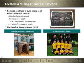 Located	
  in	
  Mining	
  Friendly	
  Jurisdic,on	
  
         §  Romarco	
  con,nues	
  to	
  build	
  strong	
  local	
  
             rela,onships	
  and	
  support	
  
              ê  High	
  local	
  unemployment	
  
              ê  Romarco	
  hires	
  locally	
  
                   • 102	
  employees	
  +	
  50	
  contractors	
  
              ê  $1	
  million/month	
  spent	
  locally	
  
         §  Outstanding	
  Business	
  Award	
  (2010)	
  
                   Ongoing	
  Community	
  Involvement	
                 Strong	
  Community	
  Support	
  




16	
  
 