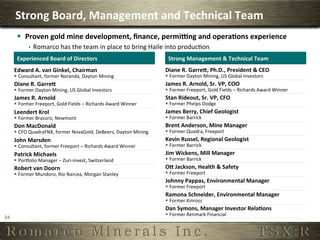 Strong	
  Board,	
  Management	
  and	
  Technical	
  Team	
  
          §  Proven	
  gold	
  mine	
  development,	
  ﬁnance,	
  permiung	
  and	
  opera,ons	
  experience	
  
                  ê  Romarco	
  has	
  the	
  team	
  in	
  place	
  to	
  bring	
  Haile	
  into	
  produc6on	
  
          Experienced	
  Board	
  of	
  Directors	
                                           Strong	
  Management	
  &	
  Technical	
  Team	
  
         Edward	
  A.	
  van	
  Ginkel,	
  Chairman	
                                        Diane	
  R.	
  Garreh,	
  Ph.D.,	
  President	
  &	
  CEO	
  
         §  Consultant,	
  former	
  Noranda,	
  Dayton	
  Mining	
                         §  Former	
  Dayton	
  Mining,	
  US	
  Global	
  Investors	
  
         Diane	
  R.	
  Garreh	
                                                             James	
  R.	
  Arnold,	
  Sr.	
  VP,	
  COO	
  
         §  Former	
  Dayton	
  Mining,	
  US	
  Global	
  Investors	
                      §  Former	
  Freeport,	
  Gold	
  Fields	
  –	
  Richards	
  Award	
  Winner	
  
         James	
  R.	
  Arnold	
                                                             Stan	
  Rideout,	
  Sr.	
  VP,	
  CFO	
  
         §  Former	
  Freeport,	
  Gold	
  Fields	
  –	
  Richards	
  Award	
  Winner	
     §  Former	
  Phelps	
  Dodge	
  
         Leendert	
  Krol	
                                                                  James	
  Berry,	
  Chief	
  Geologist	
  
         §  Former	
  Brazuro,	
  Newmont	
                                                 §  Former	
  Barrick	
  
         Don	
  MacDonald	
                                                                  Brent	
  Anderson,	
  Mine	
  Manager	
  
         §  CFO	
  QuadraFNX,	
  former	
  NovaGold,	
  DeBeers,	
  Dayton	
  Mining	
      §  Former	
  Quadra,	
  Freeport	
  
         John	
  Marsden	
                                                                   Kevin	
  Russel,	
  Regional	
  Geologist	
  
         §  Consultant,	
  former	
  Freeport	
  –	
  Richards	
  Award	
  Winner	
         §  Former	
  Barrick	
  
         Patrick	
  Michaels	
                                                               Jim	
  Wickens,	
  Mill	
  Manager	
  
         §  Porpolio	
  Manager	
  –	
  Zuri-­‐invest,	
  Switzerland	
                     §  Former	
  Barrick	
  
         Robert	
  van	
  Doorn	
                                                            Oh	
  Jackson,	
  Health	
  &	
  Safety	
  
         §  Former	
  Mundoro,	
  Rio	
  Narcea,	
  Morgan	
  Stanley	
                     §  Former	
  Freeport	
  
                                                                                             Johnny	
  Pappas,	
  Environmental	
  Manager	
  
                                                                                             §  Former	
  Freeport	
  
                                                                                             Ramona	
  Schneider,	
  Environmental	
  Manager	
  
                                                                                             §  Former	
  Kinross	
  
                                                                                             Dan	
  Symons,	
  Manager	
  Investor	
  Rela,ons	
  
                                                                                             §  Former	
  Renmark	
  Financial	
  
24	
  
 