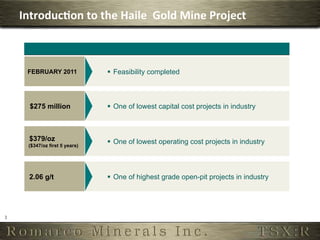 Introduc,on	
  to	
  the	
  Haile	
  	
  Gold	
  Mine	
  Project	
  



          FEBRUARY 2011             §  Feasibility completed



           $275 million             §  One of lowest capital cost projects in industry



          $379/oz                   §  One of lowest operating cost projects in industry
          ($347/oz first 5 years)




          2.06 g/t                  §  One of highest grade open-pit projects in industry




3	
  
 