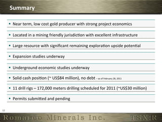 Summary	
  

         §  Near	
  term,	
  low	
  cost	
  gold	
  producer	
  with	
  strong	
  project	
  economics	
  

         §  Located	
  in	
  a	
  mining	
  friendly	
  jurisdic6on	
  with	
  excellent	
  infrastructure	
  

         §  Large	
  resource	
  with	
  signiﬁcant	
  remaining	
  explora6on	
  upside	
  poten6al	
  

         §  Expansion	
  studies	
  underway	
  

         §  Underground	
  economic	
  studies	
  underway	
  

         §  Solid	
  cash	
  posi6on	
  (~	
  US$84	
  million),	
  no	
  debt	
  –	
  as	
  of	
  February	
  28,	
  2011	
  




         §  11	
  drill	
  rigs	
  –	
  172,000	
  meters	
  drilling	
  scheduled	
  for	
  2011	
  (~US$30	
  million)	
  

         §  Permits	
  submiSed	
  and	
  pending	
  

32	
  
 