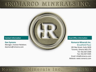 Contact	
  Informa,on	
                Head	
  Oﬃce	
  Informa,on	
  

         Dan	
  Symons	
                            Romarco	
  Minerals	
  Inc.
                                                                              	
  
         Manager,	
  Investor	
  Rela6ons	
              Brookﬁeld	
  Place   	
  
         dsymons@romarco.com	
                   181	
  Bay	
  Street,	
  Suite	
  3630	
  
                                                  Toronto,	
  Ontario	
  M5J	
  2T3    	
  
                                                              Tel:	
  416.367.5500     	
  
                                                             Fax:	
  416.367.5505      	
  
                                                 Email:	
  info@romarco.com            	
  
                                                Website:	
  www.romarco.com	
  


33	
  
 