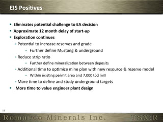 EIS	
  Posi,ves	
  

         §  Eliminates	
  poten,al	
  challenge	
  to	
  EA	
  decision	
  	
  
         §  Approximate	
  12	
  month	
  delay	
  of	
  start-­‐up	
  
         §  Explora,on	
  con,nues	
  
              ê PotenOal	
  to	
  increase	
  reserves	
  and	
  grade	
  
                     ê  Further	
  deﬁne	
  Mustang	
  	
  underground	
  
              ê Reduce	
  strip	
  raOo	
  
                     ê  Further	
  deﬁne	
  mineralizaOon	
  between	
  deposits	
  
             ê AddiOonal	
  Ome	
  to	
  opOmize	
  mine	
  plan	
  with	
  new	
  resource	
  	
  reserve	
  model	
  
                     ê  Within	
  exisOng	
  permit	
  area	
  and	
  7,000	
  tpd	
  mill	
  
             ê More	
  Ome	
  to	
  deﬁne	
  and	
  study	
  underground	
  targets	
  
         §  More	
  ,me	
  to	
  value	
  engineer	
  plant	
  design	
  



18	
  
 
