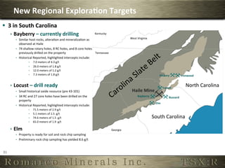 New	
  Regional	
  Explora,on	
  Targets	
  
§  3	
  in	
  South	
  Carolina	
  
         ê  Bayberry	
  –	
  currently	
  drilling	
                                                 Kentucky	
  
             ê  Similar	
  host	
  rocks,	
  alteraOon	
  and	
  mineralizaOon	
  as	
                                                West	
  Virginia	
  
                 observed	
  at	
  Haile	
  
             ê  74	
  shallow	
  rotary	
  holes,	
  8	
  RC	
  holes,	
  and	
  8	
  core	
  holes	
  
                 previously	
  drilled	
  on	
  the	
  property	
                                        Tennessee	
  
             ê  Historical	
  Reported,	
  highlighted	
  intercepts	
  include:	
  
                              ê    7.0	
  meters	
  of	
  4.3	
  g/t	
  
                              ê    26.0	
  meters	
  of	
  1.8	
  g/t	
  
                              ê    12.0	
  meters	
  of	
  1.2	
  g/t	
  
                              ê    7.3	
  meters	
  of	
  1.8	
  g/t	
                                                                                             Hickory	
                 Ironwood	
  
                                    	
  

         ê  Locust	
  –	
  drill	
  ready	
                                                                                                                              Locust	
  
                                                                                                                                                                                                  North	
  Carolina	
  
             ê  Small	
  historical	
  oxide	
  resource	
  (pre	
  43-­‐101)	
                                                         Haile	
  Mine	
  
             ê  34	
  RC	
  and	
  27	
  core	
  holes	
  have	
  been	
  drilled	
  on	
  the	
                                              Bayberry	
                       Buzzard	
  
                 property	
  
                                                                                                                                                                Elm	
  
             ê  Historical	
  Reported,	
  highlighted	
  intercepts	
  include:	
  
                              ê    71.5	
  meters	
  of	
  2.9	
  g/t	
  
                              ê    5.1	
  meters	
  of	
  1.5	
  	
  g/t	
  
                              ê    74.6	
  meters	
  of	
  1.5	
  	
  g/t	
                                                                                  South	
  Carolina	
  
                              ê    65.0	
  meters	
  of	
  1.9	
  	
  g/t	
  

         ê  Elm	
                                                                                                       Georgia	
  
             ê  Property	
  is	
  ready	
  for	
  soil	
  and	
  rock	
  chip	
  sampling	
  
             ê  Preliminary	
  rock	
  chip	
  sampling	
  has	
  yielded	
  8.6	
  g/t	
  	
  

                       	
  
31	
  
 