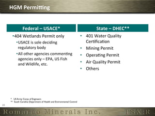 HGM	
  Permi]ng	
  


                    Federal	
  –	
  USACE*	
                                              State	
  –	
  DHEC**	
  
          • 404	
  Wetlands	
  Permit	
  only	
                                •  401	
  Water	
  Quality	
  
              • USACE	
  is	
  sole	
  deciding	
                                 CerOﬁcaOon	
  
                regulatory	
  body	
                                           •  Mining	
  Permit	
  
              • All	
  other	
  agencies	
  commenOng	
                        •  OperaOng	
  Permit	
  
                agencies	
  only	
  –	
  EPA,	
  US	
  Fish	
  
                and	
  Wildlife,	
  etc.	
                                     •  Air	
  Quality	
  Permit	
  
                                                                               •  Others	
  




         * US Army Corps of Engineers
         ** South Carolina Department of Health and Environmental Control	

19	
     	

 