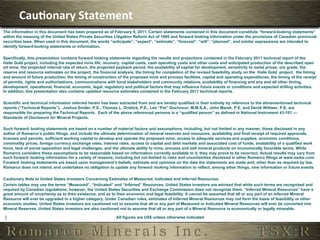 Cau,onary	
  Statement	
  
The information in this document has been prepared as of February 9, 2011. Certain statements contained in this document constitute “forward-looking statements”
within the meaning of the United States Private Securities Litigation Reform Act of 1995 and forward looking information under the provisions of Canadian provincial
securities laws. When used in this document, the words “anticipate”, “expect”, “estimate”, “forecast”, “will”, “planned”, and similar expressions are intended to
identify forward-looking statements or information.

Specifically, this presentation contains forward looking statements regarding the results and projections contained in the February 2011 technical report of the
Haile Gold project, including the expected mine life, recovery, capital costs, cash operating costs and other costs and anticipated production of the described open
pit mine, the projected internal rate of return, the projected payback period, the availability of capital for development, sensitivity to metal prices, ore grade, the
reserve and resource estimates on the project, the financial analysis, the timing for completion of the revised feasibility study on the Haile Gold project, the timing
and amount of future production, the timing of construction of the proposed mine and process facilities, capital and operating expenditures, the timing of the receipt
of permits, rights and authorizations, communications with local stakeholders and community relations, availability of financing and any and all other timing,
development, operational, financial, economic, legal, regulatory and political factors that may influence future events or conditions and expected drilling activities.
In addition, this presentation also contains updated resource estimates contained in the February 2011 technical reports.

Scientific and technical information referred herein has been extracted from and are hereby qualified in their entirety by reference to the aforementioned technical
reports (“Technical Reports”). Joshua Snider, P.E., Thomas L. Drielick, P.E., Lee “Pat” Gochnour, M.M.S.A., John Marek, P.E. and Derek Wittwer, P.E. are
responsible for preparing the Technical Reports. Each of the above referenced persons is a “qualified person” as defined in National Instrument 43-101 —
Standards of Disclosure for Mineral Projects.

Such forward‐looking statements are based on a number of material factors and assumptions, including, but not limited in any manner, those disclosed in any
aother of Romarco’s public filings, and include the ultimate determination of mineral reserves and resources, availability and final receipt of required approvals,
licenses and permits, sufficient working capital to develop and operate the proposed mine, access to adequate services and supplies, economic conditions,
commodity prices, foreign currency exchange rates, interest rates, access to capital and debt markets and associated cost of funds, availability of a qualified work
force, lack of social opposition and legal challenges, and the ultimate ability to mine, process and sell mineral products on economically favorable terms. While
Romarco considers these assumptions to be reasonable based on information currently available to it, they may prove to be incorrect. Actual results may vary from
such forward‐looking information for a variety of reasons, including but not limited to risks and uncertainties disclosed in other Romarco filings at www.sedar.com.
Forward‐looking statements are based upon management’s beliefs, estimate and opinions on the date the statements are made and, other than as required by law,
Romarco does not intend, and undertakes no obligation to update any forward‐looking information to reflect, among other things, new information or future events

Cautionary Note to United States Investors Concerning Estimates of Measured, Indicated and Inferred Resources:
Certain tables may use the terms “Measured”, “Indicated” and “Inferred” Resources. United States investors are advised that while such terms are recognized and
required by Canadian regulations, however, the United States Securities and Exchange Commission does not recognize them. “Inferred Mineral Resources” have a
great amount of uncertainty as to their existence, and as to their economic and legal feasibility. It cannot be assumed that all or any part of an Inferred Mineral
Resource will ever be upgraded to a higher category. Under Canadian rules, estimates of Inferred Mineral Resources may not form the basis of feasibility or other
economic studies. United States investors are cautioned not to assume that all or any part of Measured or Indicated Mineral Resources will ever be converted into
Mineral Reserves. United States investors are also cautioned not to assume that all or any part of a Mineral Resource is economically or legally mineable.

2	
                                                         All figures are US$ unless otherwise indicated
 
