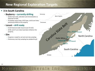 New	
  Regional	
  Explora,on	
  Targets	
  
§  3	
  in	
  South	
  Carolina	
  
         ê  Bayberry	
  –	
  currently	
  drilling	
                                                 Kentucky	
  
             ê  Similar	
  host	
  rocks,	
  alteraOon	
  and	
  mineralizaOon	
  as	
                                                West	
  Virginia	
  
                 observed	
  at	
  Haile	
  
             ê  74	
  shallow	
  rotary	
  holes,	
  8	
  RC	
  holes,	
  and	
  8	
  core	
  holes	
  
                 previously	
  drilled	
  on	
  the	
  property	
                                        Tennessee	
  

         ê  Locust	
  –	
  drill	
  ready	
  
             ê  Small	
  historical	
  oxide	
  resource	
  (pre	
  43-­‐101)	
  
             ê  34	
  RC	
  and	
  27	
  core	
  holes	
  have	
  been	
  drilled	
  on	
  the	
  
                 property	
                                                                                                                                         Hickory	
                 Ironwood	
  

         ê  Elm	
  
             ê  Property	
  is	
  ready	
  for	
  soil	
  and	
  rock	
  chip	
  sampling	
                                                                              Locust	
  
                                                                                                                                                                                                  North	
  Carolina	
  
             ê  Preliminary	
  rock	
  chip	
  sampling	
  has	
  yielded	
  8.6	
  g/t	
  	
  
                                                                                                                                         Haile	
  Mine	
  
                                                                                                                                               Bayberry	
                       Buzzard	
  
                       	
                                                                                                                                       Elm	
  



                                                                                                                                                              South	
  Carolina	
  

                                                                                                                         Georgia	
  




30	
  
 