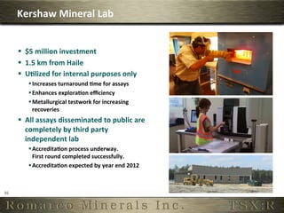 Kershaw	
  Mineral	
  Lab	
  


         §  $5	
  million	
  investment	
  
         §  1.5	
  km	
  from	
  Haile	
  
         §  U,lized	
  for	
  internal	
  purposes	
  only	
  
             § Increases	
  turnaround	
  ,me	
  for	
  assays	
  
             § Enhances	
  explora,on	
  eﬃciency	
  
             § Metallurgical	
  testwork	
  for	
  increasing	
  
                recoveries	
  
         §  All	
  assays	
  disseminated	
  to	
  public	
  are	
  
             completely	
  by	
  third	
  party	
  
             independent	
  lab	
  
             § Accredita,on	
  process	
  underway.	
  
                First	
  round	
  completed	
  successfully.	
  
             § Accredita,on	
  expected	
  by	
  year	
  end	
  2012	
  



36	
  
 