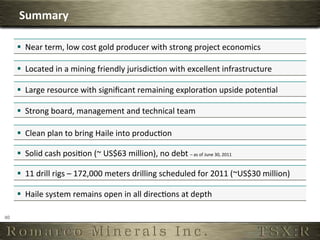 Summary	
  

         §  Near	
  term,	
  low	
  cost	
  gold	
  producer	
  with	
  strong	
  project	
  economics	
  

         §  Located	
  in	
  a	
  mining	
  friendly	
  jurisdicOon	
  with	
  excellent	
  infrastructure	
  

         §  Large	
  resource	
  with	
  signiﬁcant	
  remaining	
  exploraOon	
  upside	
  potenOal	
  

         §  Strong	
  board,	
  management	
  and	
  technical	
  team	
  

         §  Clean	
  plan	
  to	
  bring	
  Haile	
  into	
  producOon	
  

         §  Solid	
  cash	
  posiOon	
  (~	
  US$63	
  million),	
  no	
  debt	
  –	
  as	
  of	
  June	
  30,	
  2011
                                                                                                                      	
  




         §  11	
  drill	
  rigs	
  –	
  172,000	
  meters	
  drilling	
  scheduled	
  for	
  2011	
  (~US$30	
  million)	
  

         §  Haile	
  system	
  remains	
  open	
  in	
  all	
  direcOons	
  at	
  depth	
  

40	
  
 