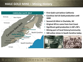 HAILE	
  GOLD	
  MINE	
  –	
  Mining	
  History	
  

                             CAROLINA	
  SLATE	
  BELT	
                                                   §  First	
  Gold	
  rush	
  before	
  California	
  
Kentucky	
  
                                                                                                           §  Carolinas	
  led	
  US	
  Gold	
  produc,on	
  un,l	
  
                           West	
  Virginia	
  
                                                                                                               1848	
  
                                                                                                           §  Second	
  US	
  Mint	
  in	
  CharloPe,	
  NC	
  
 Tennessee	
  
                                                                                                           §  Original	
  49’ers	
  came	
  from	
  East	
  Coast	
  
                                                       Russell	
  Mine	
                                   §  Signiﬁcant	
  gold	
  produc,on	
  in	
  80’s-­‐90’s	
  
                                                 Hickory	
  
                                                                             Ironwood	
  
                                              Reed	
  Mine	
                                               §  Mining	
  part	
  of	
  local	
  history/community	
  	
  
                                    Howie	
  Mine	
  
                                      Locust	
                                       North	
  Carolina	
   §  500	
  ac,ve	
  mines	
  in	
  South	
  Carolina	
  today	
  
                         Haile	
  Mine	
                          Brewer	
  Mine	
  

                                       Bayberry	
                       Buzzard	
  
                                                                Ridgeway	
  Mine	
  
                    Dorn	
  Mine	
  
                                                            Elm	
  
     Magruder	
  Mine	
                Bante	
  Mine	
  
                                  Tathom	
  Mine	
  
  Columbia	
  Mine	
  
                                                           South	
  Carolina	
  

               Georgia	
  
 