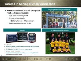 Located	
  in	
  Mining	
  Friendly	
  Jurisdic,on	
  
                                                                                                      Ongoing	
  Community	
  Involvement	
  
          §  Romarco	
  con,nues	
  to	
  build	
  strong	
  local	
  
              rela,onships	
  and	
  support	
  
                       ê  High	
  local	
  unemployment	
  
                       ê  Romarco	
  hires	
  locally	
  
                            • 113	
  employees	
  +	
  30	
  contractors	
  
                       ê  $1	
  million/month	
  spent	
  locally	
  


                                                                Awards	
                                  Strong	
  Community	
  Support	
  




        From	
  le(	
  to	
  right:	
  
        •  2010	
  OUTSTANDING	
  BUSINESS	
  AWARD	
  presented	
  to	
  HAILE	
  GOLD	
  MINE	
  
              by	
  Kershaw	
  Chamber	
  of	
  Commerce	
  
        •  2011	
  CITIZEN	
  OF	
  THE	
  YEAR	
  presented	
  to	
  DIANE	
  GARRETT	
  
              by	
  Kershaw	
  Chamber	
  of	
  Commerce	
  
        •  2011	
  COMMUNITY	
  CITIZENSHIP	
  AWARD	
  presented	
  to	
  DAVID	
  THOMAS	
  
              by	
  Mining	
  Associa:on	
  of	
  South	
  Carolina	
  	
  
6	
  
 