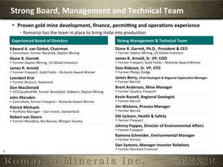 Strong	
  Board,	
  Management	
  and	
  Technical	
  Team	
  
         §  Proven	
  gold	
  mine	
  development,	
  ﬁnance,	
  permi]ng	
  and	
  opera,ons	
  experience	
  
                 ê  Romarco	
  has	
  the	
  team	
  in	
  place	
  to	
  bring	
  Haile	
  into	
  producOon	
  
         Experienced	
  Board	
  of	
  Directors	
                                           Strong	
  Management	
  &	
  Technical	
  Team	
  
        Edward	
  A.	
  van	
  Ginkel,	
  Chairman	
                                        Diane	
  R.	
  GarreP,	
  Ph.D.,	
  President	
  &	
  CEO	
  
        §  Consultant,	
  former	
  Noranda,	
  Dayton	
  Mining	
                         §  Former	
  Dayton	
  Mining,	
  US	
  Global	
  Investors	
  
        Diane	
  R.	
  GarreP	
                                                             James	
  R.	
  Arnold,	
  Sr.	
  VP,	
  COO	
  
        §  Former	
  Dayton	
  Mining,	
  US	
  Global	
  Investors	
                      §  Former	
  Freeport,	
  Gold	
  Fields	
  –	
  Richards	
  Award	
  Winner	
  
        James	
  R.	
  Arnold	
                                                             Stan	
  Rideout,	
  Sr.	
  VP,	
  CFO	
  
        §  Former	
  Freeport,	
  Gold	
  Fields	
  –	
  Richards	
  Award	
  Winner	
     §  Former	
  Phelps	
  Dodge	
  
        Leendert	
  Krol	
                                                                  James	
  Berry,	
  Chief	
  Geologist	
  &	
  Regional	
  Explora,on	
  Manager	
  
        §  Former	
  Brazuro,	
  Newmont	
                                                 §  Former	
  Barrick	
  
        Don	
  MacDonald	
                                                                  Brent	
  Anderson,	
  Mine	
  Manager	
  
        §  CFO	
  QuadraFNX,	
  former	
  NovaGold,	
  DeBeers,	
  Dayton	
  Mining	
      §  Former	
  Quadra,	
  Freeport	
  
        John	
  Marsden	
                                                                   Kevin	
  Russell,	
  Regional	
  Geologist	
  
        §  Consultant,	
  former	
  Freeport	
  –	
  Richards	
  Award	
  Winner	
         §  Former	
  Barrick	
  
        Patrick	
  Michaels	
                                                               Jim	
  Wickens,	
  Process	
  Manager	
  
        §  Porgolio	
  Manager	
  –	
  Zuri-­‐invest,	
  Switzerland	
                     §  Former	
  Barrick	
  
        Robert	
  van	
  Doorn	
                                                            OP	
  Jackson,	
  Health	
  &	
  Safety	
  
        §  Former	
  Mundoro,	
  Rio	
  Narcea,	
  Morgan	
  Stanley	
                     §  Former	
  Freeport	
  
                                                                                            Johnny	
  Pappas,	
  Director	
  of	
  Environmental	
  Aﬀairs	
  
                                                                                            §  Former	
  Freeport	
  
                                                                                            Ramona	
  Schneider,	
  Environmental	
  Manager	
  
                                                                                            §  Former	
  Kinross	
  
                                                                                            Dan	
  Symons,	
  Manager	
  Investor	
  Rela,ons	
  
                                                                                            §  Former	
  Renmark	
  Financial	
  
9	
  
 