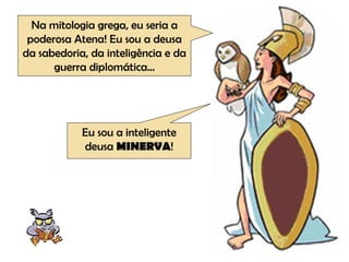 Na mitologia grega, eu seria a poderosa Atena! Eu sou a deusa da sabedoria, da inteligência e da guerra diplomática... Eu sou a inteligente deusa  MINERVA ! 