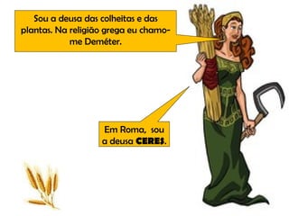 Sou a deusa das colheitas e das plantas. Na religião grega eu chamo-me Deméter. Em Roma,  sou a deusa  CERES . 