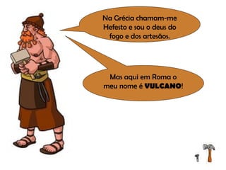 Na Grécia chamam-me Hefesto e sou o deus do fogo e dos artesãos. Mas aqui em Roma o meu nome é  VULCANO ! 