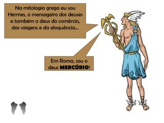 Na mitologia grega eu sou Hermes, o mensageiro dos deuses e também o deus do comércio, das viagens e da eloquência... Em Roma, sou o deus  MERCÚRIO ! 