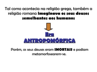 Tal como acontecia na religião grega, também a religião romana  imaginava os seus deuses semelhantes aos humanos Era ANTROPOMÓRFICA Porém, os seus deuses eram  IMORTAIS  e podiam metamorfosearem-se.  