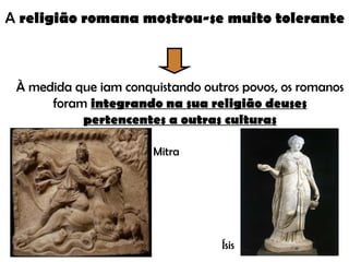 A  religião romana mostrou-se muito tolerante À medida que iam conquistando outros povos, os romanos foram  integrando na sua religião deuses pertencentes a outras culturas Mitra Ísis 