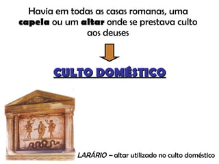 Havia em todas as casas romanas, uma  capela  ou um  altar  onde se prestava culto aos deuses CULTO DOMÉSTICO LARÁRIO –  altar utilizado no culto doméstico 
